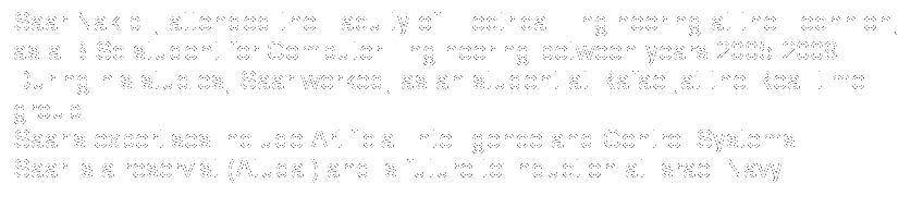 Text Box: Saar Nakibli, attended the Faculty of Electrical Engineering at the Technion,
as a B.Sc student for Computer Engineering between years 2005-2009.
During his studies, Saar worked, as an student at Rafael,at the Real-time group.
Saar's expertises include Artificial Intelligence and Control Systems.
Saar is a reservist (Atudai) and is future to induction at Israel Navy.  
