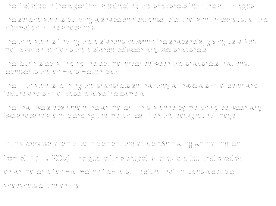 Text Box: The first step in the algorithm is extracting the snapshots from the still images.
The second step is building a shape context descriptor that should exhaust all the information in the snapshots. 
The third step is finding the distances between the snapshots, giving us a NxN matrix which contains the distance between any two snapshots.
The fourth step is finding the optimal order between the snapshots that best represents the animal's motion path. 
The Fifth step is refining the snapshots so that they all have a similar color and texture and similar pose relative the camera.
The final two steps create the animation. This is done by morphing between any two snapshots and blending the morph result on the background image.
 
In this work we attempt to implement the article "Animating animal motion
from still" (Liu 2005). The goal of this project is to build a tool that creates 
an animation of animal motion from a still picture that includes a couple 
snapshots of the animal.
 
