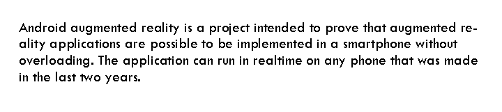 Rounded Rectangle: Android augmented reality is a project intended to prove that augmented reality applications are possible to be implemented in a smartphone without overloading. The application can run in realtime on any phone that was made in the last two years.